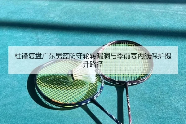 杜锋复盘广东男篮防守轮转漏洞与季前赛内线保护提升路径